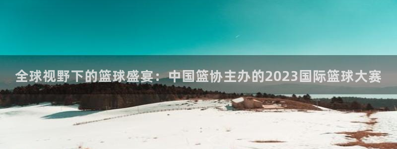 中国 世界杯：全球视野下的篮球盛宴：中国篮协主办的2023国际篮球大赛